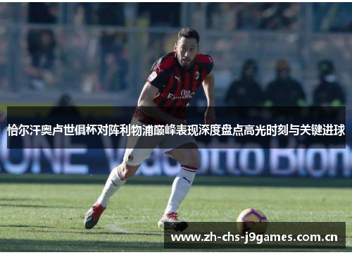 恰尔汗奥卢世俱杯对阵利物浦巅峰表现深度盘点高光时刻与关键进球 恰尔汗奥卢世俱杯对阵利物浦巅峰表现深度盘点高光时刻与关键进球